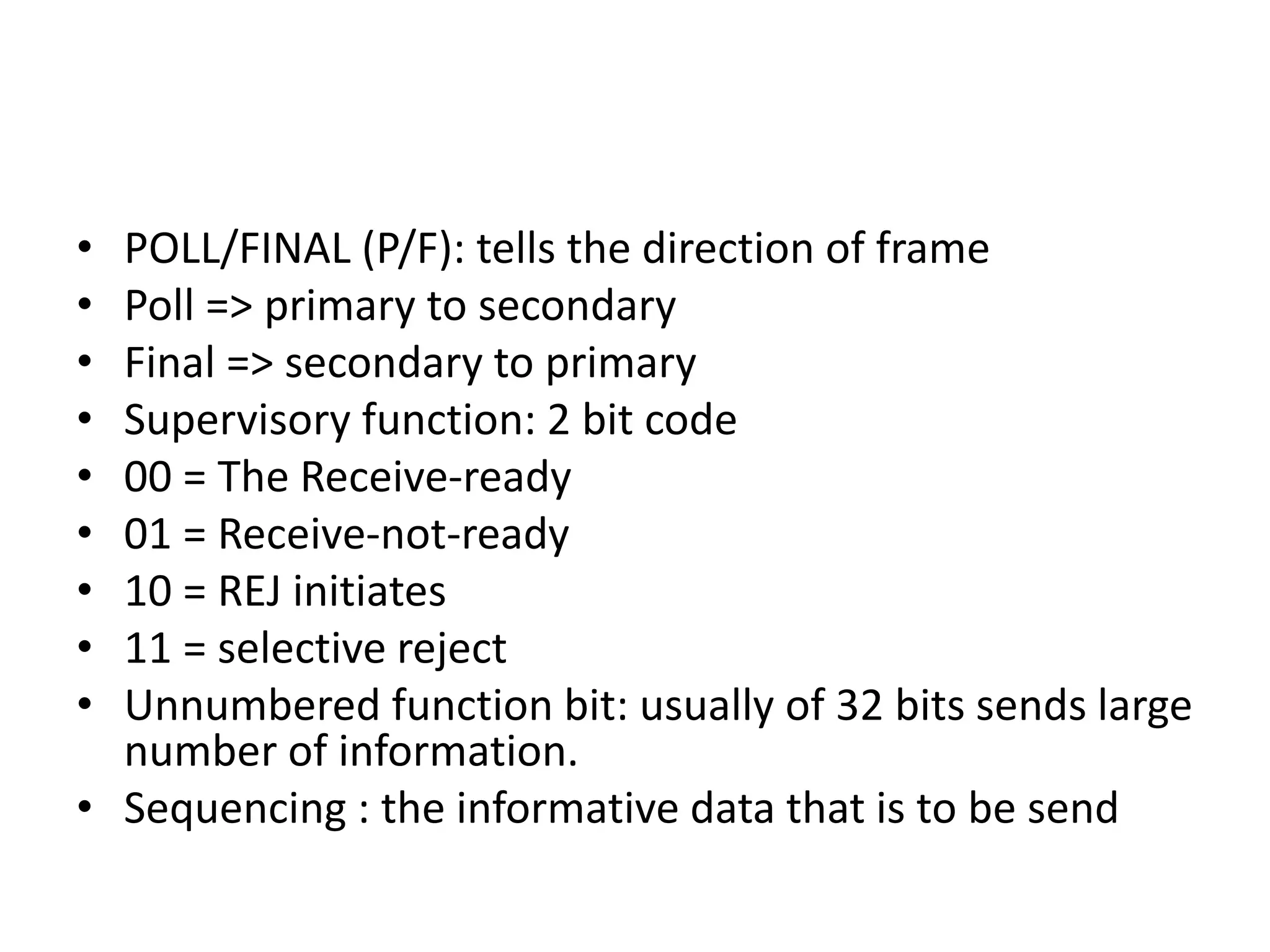 • POLL/FINAL (P/F): tells the direction of frame
• Poll => primary to secondary
• Final => secondary to primary
• Supervisory function: 2 bit code
• 00 = The Receive-ready
• 01 = Receive-not-ready
• 10 = REJ initiates
• 11 = selective reject
• Unnumbered function bit: usually of 32 bits sends large
number of information.
• Sequencing : the informative data that is to be send
 