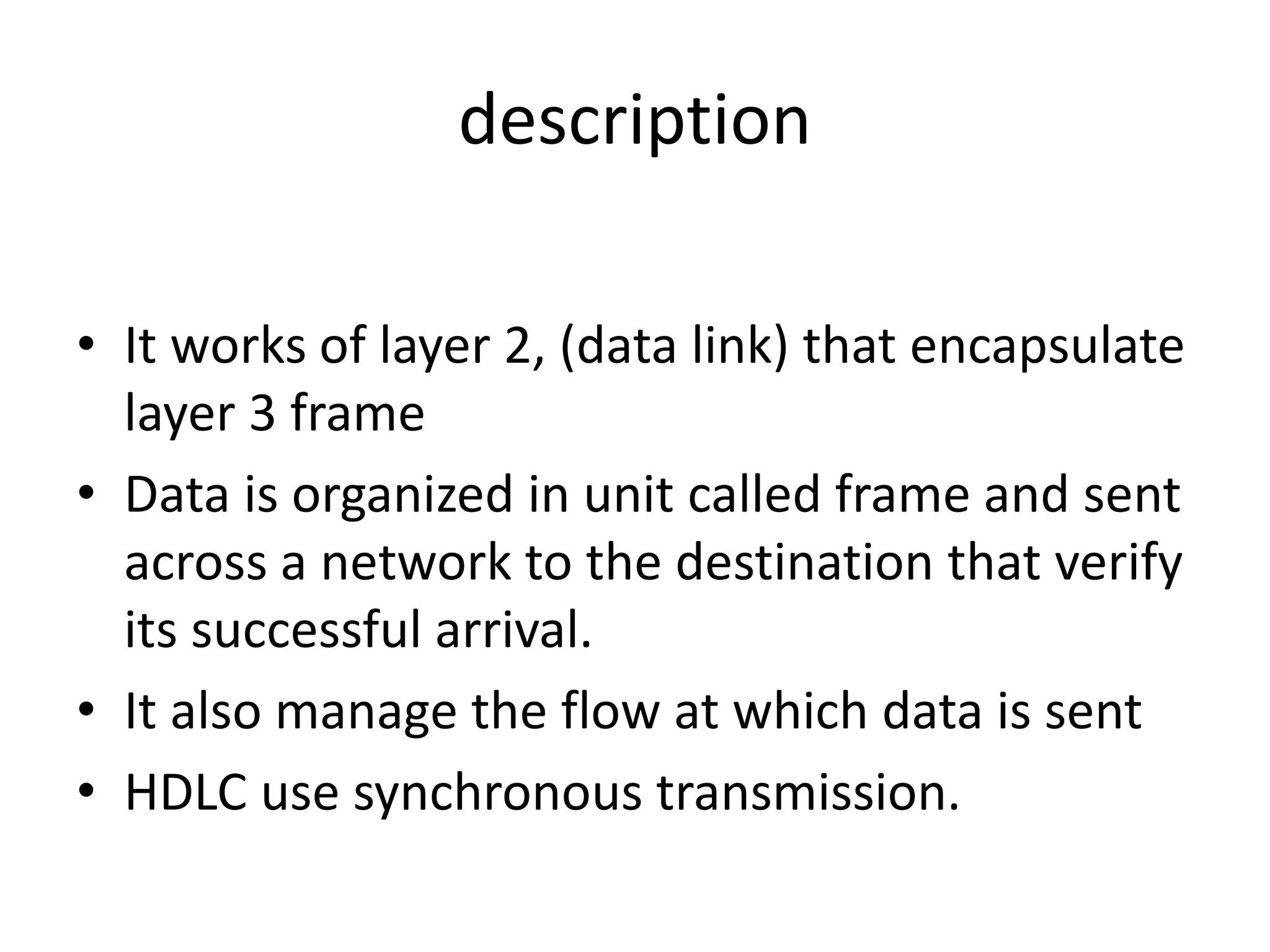 description
• It works of layer 2, (data link) that encapsulate
layer 3 frame
• Data is organized in unit called frame and sent
across a network to the destination that verify
its successful arrival.
• It also manage the flow at which data is sent
• HDLC use synchronous transmission.
 