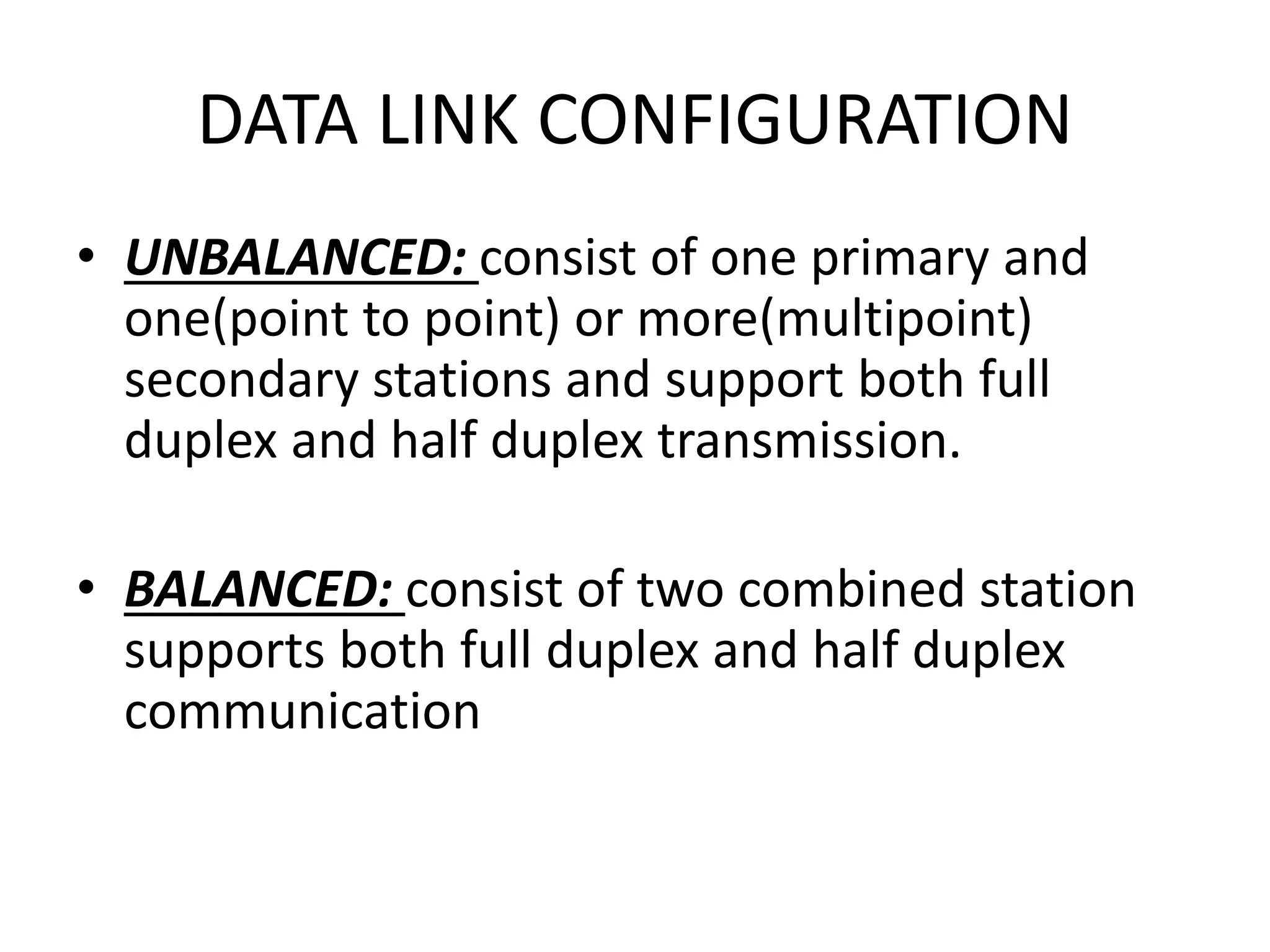 DATA LINK CONFIGURATION
• UNBALANCED: consist of one primary and
one(point to point) or more(multipoint)
secondary stations and support both full
duplex and half duplex transmission.
• BALANCED: consist of two combined station
supports both full duplex and half duplex
communication
 