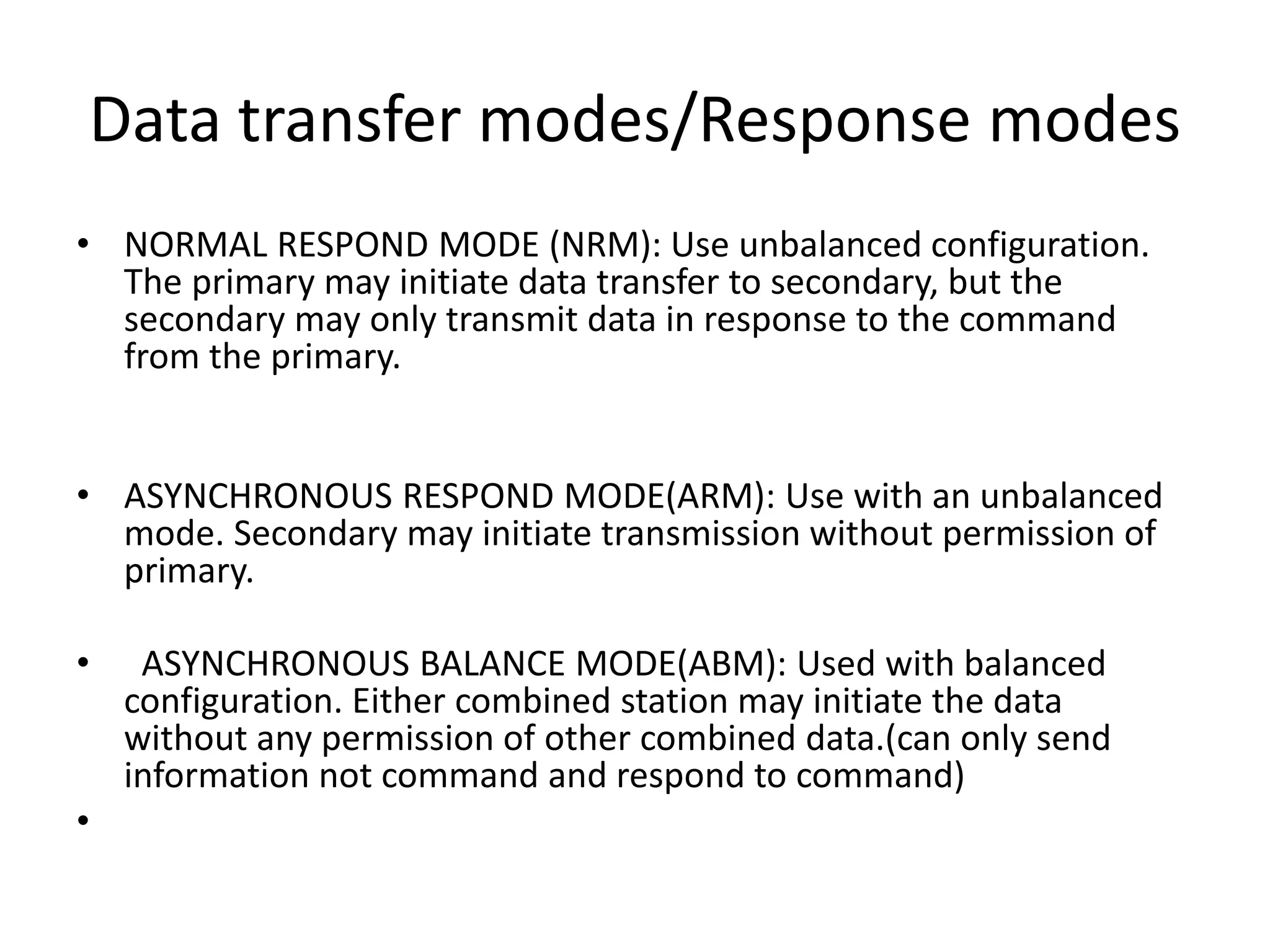 Data transfer modes/Response modes
• NORMAL RESPOND MODE (NRM): Use unbalanced configuration.
The primary may initiate data transfer to secondary, but the
secondary may only transmit data in response to the command
from the primary.
• ASYNCHRONOUS RESPOND MODE(ARM): Use with an unbalanced
mode. Secondary may initiate transmission without permission of
primary.
• ASYNCHRONOUS BALANCE MODE(ABM): Used with balanced
configuration. Either combined station may initiate the data
without any permission of other combined data.(can only send
information not command and respond to command)
•
 