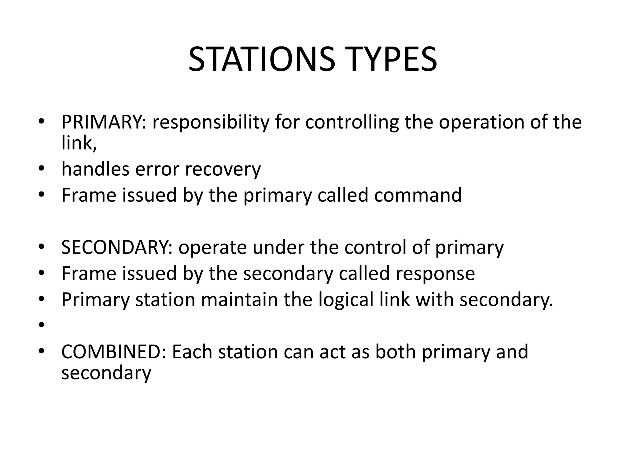 STATIONS TYPES
• PRIMARY: responsibility for controlling the operation of the
link,
• handles error recovery
• Frame issued by the primary called command
• SECONDARY: operate under the control of primary
• Frame issued by the secondary called response
• Primary station maintain the logical link with secondary.
•
• COMBINED: Each station can act as both primary and
secondary
 