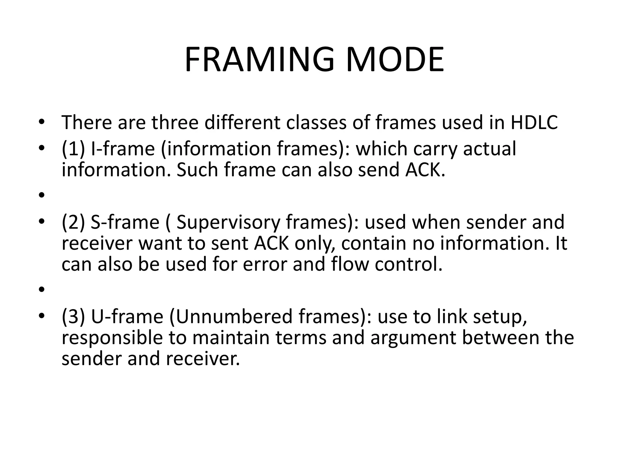 FRAMING MODE
• There are three different classes of frames used in HDLC
• (1) I-frame (information frames): which carry actual
information. Such frame can also send ACK.
•
• (2) S-frame ( Supervisory frames): used when sender and
receiver want to sent ACK only, contain no information. It
can also be used for error and flow control.
•
• (3) U-frame (Unnumbered frames): use to link setup,
responsible to maintain terms and argument between the
sender and receiver.
 