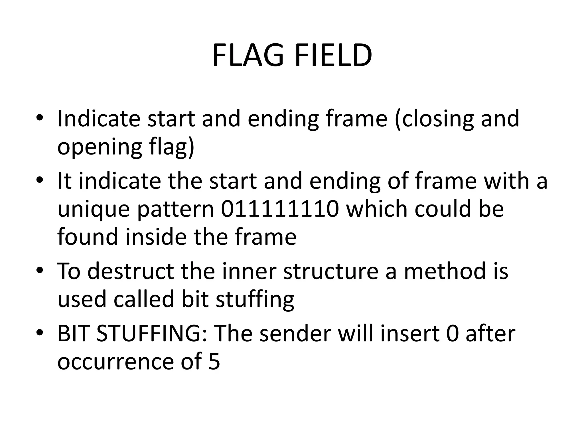 FLAG FIELD
• Indicate start and ending frame (closing and
opening flag)
• It indicate the start and ending of frame with a
unique pattern 011111110 which could be
found inside the frame
• To destruct the inner structure a method is
used called bit stuffing
• BIT STUFFING: The sender will insert 0 after
occurrence of 5
 