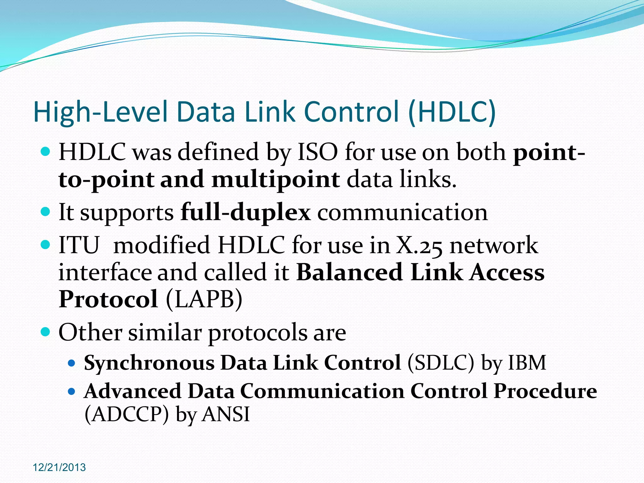 High-Level Data Link Control (HDLC)
 HDLC was defined by ISO for use on both pointto-point and multipoint data links.
 It supports full-duplex communication
 ITU modified HDLC for use in X.25 network

interface and called it Balanced Link Access
Protocol (LAPB)
 Other similar protocols are
 Synchronous Data Link Control (SDLC) by IBM

 Advanced Data Communication Control Procedure

(ADCCP) by ANSI
12/21/2013

 