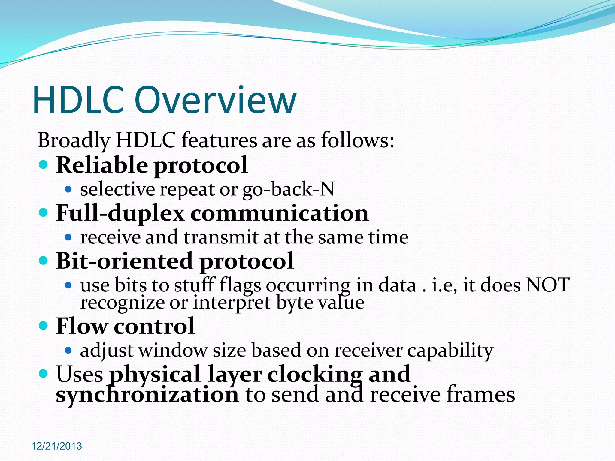HDLC Overview
Broadly HDLC features are as follows:
 Reliable protocol
 selective repeat or go-back-N

 Full-duplex communication
 receive and transmit at the same time

 Bit-oriented protocol
 use bits to stuff flags occurring in data . i.e, it does NOT

recognize or interpret byte value

 Flow control
 adjust window size based on receiver capability

 Uses physical layer clocking and
synchronization to send and receive frames
12/21/2013

 