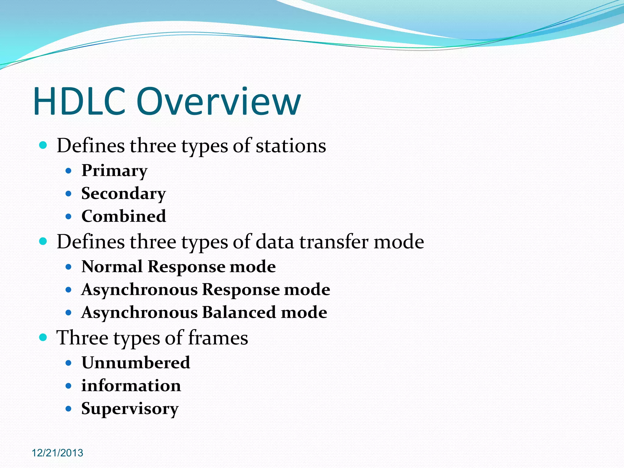 HDLC Overview
 Defines three types of stations
 Primary
 Secondary
 Combined

 Defines three types of data transfer mode
 Normal Response mode
 Asynchronous Response mode
 Asynchronous Balanced mode

 Three types of frames
 Unnumbered
 information
 Supervisory
12/21/2013

 