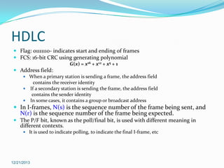 HDLC
 Flag: 01111110- indicates start and ending of frames
 FCS: 16-bit CRC using generating polynomial
G(x) = x16 + x12 + x5 + 1

 Address field:
 When a primary station is sending a frame, the address field

contains the receiver identity
 If a secondary station is sending the frame, the address field
contains the sender identity
 In some cases, it contains a group or broadcast address

 In I-frames, N(s) is the sequence number of the frame being sent, and

N(r) is the sequence number of the frame being expected.

 The P/F bit, known as the poll/final bit, is used with different meaning in
different contexts.
 It is used to indicate polling, to indicate the final I-frame, etc

12/21/2013

 
