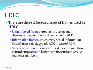HDLC
 There are three different classes of frames used in
HDLC
 Unnumbered frames, used in link setup and

disconnection, and hence do not contain ACK.
 Information frames, which carry actual information.
Such frames can piggyback ACK in case of ABM
 Supervisory frames, which are used for error and flow
control purposes and hence contain send and receive
sequence numbers

12/21/2013

 