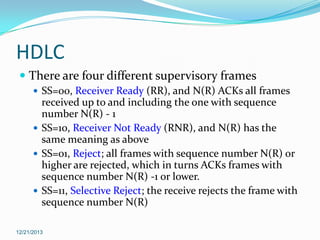 HDLC
 There are four different supervisory frames
 SS=00, Receiver Ready (RR), and N(R) ACKs all frames

received up to and including the one with sequence
number N(R) - 1
 SS=10, Receiver Not Ready (RNR), and N(R) has the
same meaning as above
 SS=01, Reject; all frames with sequence number N(R) or
higher are rejected, which in turns ACKs frames with
sequence number N(R) -1 or lower.
 SS=11, Selective Reject; the receive rejects the frame with
sequence number N(R)
12/21/2013

 