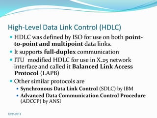 High-Level Data Link Control (HDLC)
 HDLC was defined by ISO for use on both pointto-point and multipoint data links.
 It supports full-duplex communication
 ITU modified HDLC for use in X.25 network

interface and called it Balanced Link Access
Protocol (LAPB)
 Other similar protocols are
 Synchronous Data Link Control (SDLC) by IBM

 Advanced Data Communication Control Procedure

(ADCCP) by ANSI
12/21/2013

 