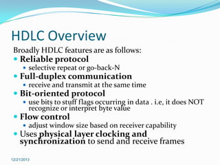 HDLC Overview
Broadly HDLC features are as follows:
 Reliable protocol
 selective repeat or go-back-N

 Full-duplex communication
 receive and transmit at the same time

 Bit-oriented protocol
 use bits to stuff flags occurring in data . i.e, it does NOT

recognize or interpret byte value

 Flow control
 adjust window size based on receiver capability

 Uses physical layer clocking and
synchronization to send and receive frames
12/21/2013

 