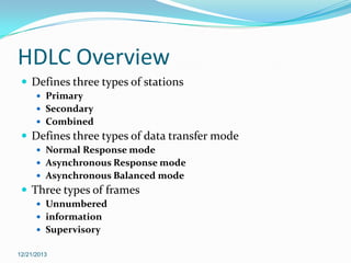 HDLC Overview
 Defines three types of stations
 Primary
 Secondary
 Combined

 Defines three types of data transfer mode
 Normal Response mode
 Asynchronous Response mode
 Asynchronous Balanced mode

 Three types of frames
 Unnumbered
 information
 Supervisory
12/21/2013

 