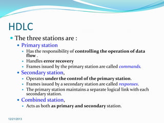 HDLC
 The three stations are :
 Primary station
 Has the responsibility of controlling the operation of data
flow .
 Handles error recovery
 Frames issued by the primary station are called commands.
 Secondary station,
 Operates under the control of the primary station.
 Frames issued by a secondary station are called responses.
 The primary station maintains a separate logical link with each
secondary station.
 Combined station,
 Acts as both as primary and secondary station.
12/21/2013

 