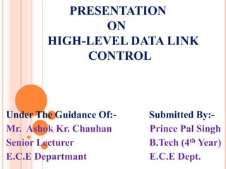 PRESENTATION
ON
HIGH-LEVEL DATA LINK
CONTROL
Under The Guidance Of:- Submitted By:-
Mr. Ashok Kr. Chauhan Prince Pal Singh
Senior Lecturer B.Tech (4th Year)
E.C.E Departmant E.C.E Dept.
 