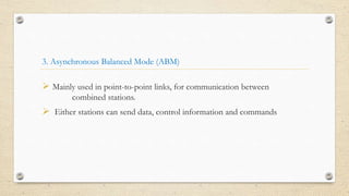 3. Asynchronous Balanced Mode (ABM)
 Mainly used in point-to-point links, for communication between
combined stations.
 Either stations can send data, control information and commands
 
