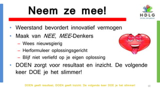 DOEN geeft resultaat, DOEN geeft inzicht. De volgende keer DOE je het slimmer!
Neem ze mee!
• Weerstand bevordert innovatief vermogen
• Maak van NEE, MEE-Denkers
– Wees nieuwsgierig
– Herformuleer oplossingsgericht
– Blijf niet verliefd op je eigen oplossing
• DOEN zorgt voor resultaat en inzicht. De volgende
keer DOE je het slimmer!
10
 