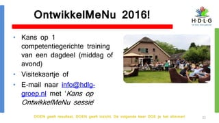 DOEN geeft resultaat, DOEN geeft inzicht. De volgende keer DOE je het slimmer!
OntwikkelMeNu 2016!
• Kans op 1
competentiegerichte training
van een dagdeel (middag of
avond)
• Visitekaartje of
• E-mail naar info@hdlg-
groep.nl met ‘Kans op
OntwikkelMeNu sessie’
11
 