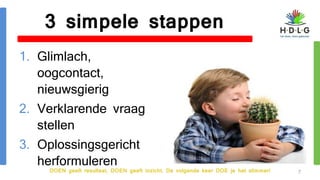 DOEN geeft resultaat, DOEN geeft inzicht. De volgende keer DOE je het slimmer!
3 simpele stappen
1. Glimlach,
oogcontact,
nieuwsgierig
2. Verklarende vraag
stellen
3. Oplossingsgericht
herformuleren
7
 