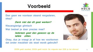 DOEN geeft resultaat, DOEN geeft inzicht. De volgende keer DOE je het slimmer!
Voorbeeld
Dan gaan we voortaan staand vergaderen,
okay?
Denk niet dat dit gaat werken?
Nieuwsgierige glimlach
Wat bedoel je daar precies mee?
Iedereen gaat dan gewoon op de
tafels zitten.
Okay, dus je vraagt je af hoe we voorkomen
dat ander meubilair als stoel wordt gebruikt?
8
 