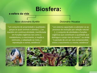 a esfera da vida 
Novo dicionário Aurélio Dicionário Houaiss 
“um conjunto de propriedade e qualidades 
graças às quais animais e plantas [...] se 
mantêm em contínua atividade, manifestada 
em funções orgânicas tais como o 
metabolismo, o crescimento, a reação a 
estímulos, a adaptação ao meio, a 
reprodução e outras; existência” 
“um sistema capacitado a submeter-se ao 
processo de evolução por seleção natural 
[...]; conjunto de atividades e funções 
orgânicas que constituem a qualidade que 
distingue o corpo vivo do morto”; ou ainda 
“o período de um ser vivo compreendido 
entre o nascimento e a morte; existência” 
HAROLDO PALO JR. / KINO.COM.BR 
FABIO COLOMBINI / ACERVO DO FOTÓGRAFO 
DU ZUPPANI / PULSAR IMAGENS 
Biosfera: 
 