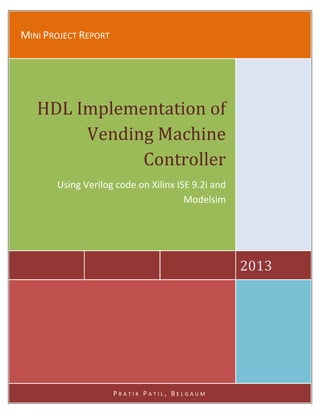 MINI PROJECT REPORT

HDL Implementation of
Vending Machine
Controller
Using Verilog code on Xilinx ISE 9.2i and
Modelsim

2013

PRATIK PATIL, BELGAUM

 