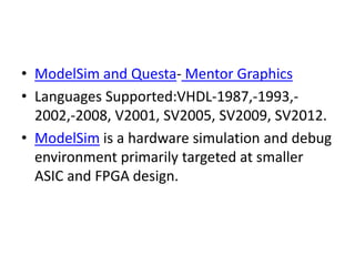 • ModelSim and Questa- Mentor Graphics
• Languages Supported:VHDL-1987,-1993,-
2002,-2008, V2001, SV2005, SV2009, SV2012.
• ModelSim is a hardware simulation and debug
environment primarily targeted at smaller
ASIC and FPGA design.
 