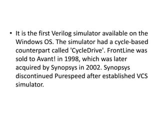 • It is the first Verilog simulator available on the
Windows OS. The simulator had a cycle-based
counterpart called 'CycleDrive'. FrontLine was
sold to Avant! in 1998, which was later
acquired by Synopsys in 2002. Synopsys
discontinued Purespeed after established VCS
simulator.
 