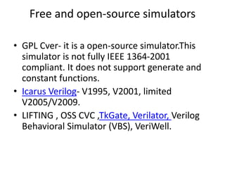 Free and open-source simulators
• GPL Cver- it is a open-source simulator.This
simulator is not fully IEEE 1364-2001
compliant. It does not support generate and
constant functions.
• Icarus Verilog- V1995, V2001, limited
V2005/V2009.
• LIFTING , OSS CVC ,TkGate, Verilator, Verilog
Behavioral Simulator (VBS), VeriWell.
 