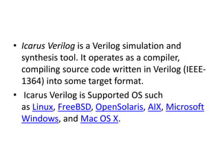 • Icarus Verilog is a Verilog simulation and
synthesis tool. It operates as a compiler,
compiling source code written in Verilog (IEEE-
1364) into some target format.
• Icarus Verilog is Supported OS such
as Linux, FreeBSD, OpenSolaris, AIX, Microsoft
Windows, and Mac OS X.
 