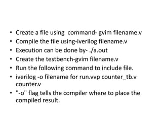 • Create a file using command- gvim filename.v
• Compile the file using-iverilog filename.v
• Execution can be done by- ./a.out
• Create the testbench-gvim filename.v
• Run the following command to include file.
• iverilog -o filename for run.vvp counter_tb.v
counter.v
• "-o" flag tells the compiler where to place the
compiled result.
 