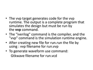 • The vvp target generates code for the vvp
runtime. The output is a complete program that
simulates the design but must be run by
the vvp command.
• The "iverilog" command is the compiler, and the
"vvp" command is the simulation runtime engine.
• After creating new file for run.run the file by
using : vvp filename for run.vvp
• To generate waveform use command:
Gtkwave filename for run.vcd
 