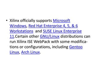 • Xilinx officially supports Microsoft
Windows, Red Hat Enterprise 4, 5, & 6
Workstations and SUSE Linux Enterprise
11.Certain other GNU/Linux distributions can
run Xilinx ISE WebPack with some modifica-
tions or configurations, including Gentoo
Linux, Arch Linux.
 