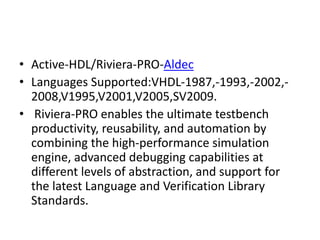 • Active-HDL/Riviera-PRO-Aldec
• Languages Supported:VHDL-1987,-1993,-2002,-
2008,V1995,V2001,V2005,SV2009.
• Riviera-PRO enables the ultimate testbench
productivity, reusability, and automation by
combining the high-performance simulation
engine, advanced debugging capabilities at
different levels of abstraction, and support for
the latest Language and Verification Library
Standards.
 