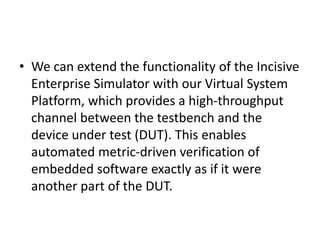 • We can extend the functionality of the Incisive
Enterprise Simulator with our Virtual System
Platform, which provides a high-throughput
channel between the testbench and the
device under test (DUT). This enables
automated metric-driven verification of
embedded software exactly as if it were
another part of the DUT.
 