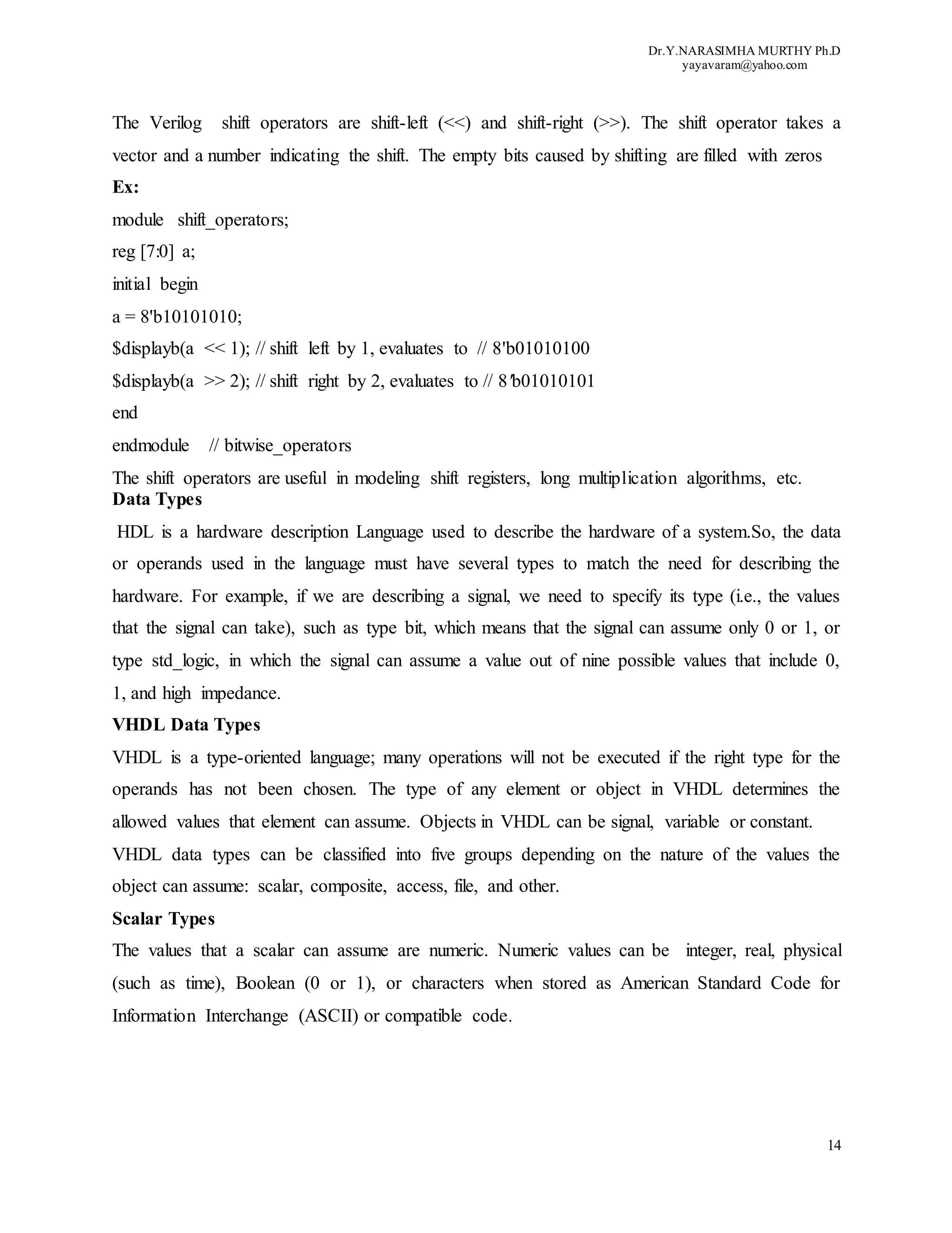 Dr.Y.NARASIMHA MURTHY Ph.D
yayavaram@yahoo.com
14
The Verilog shift operators are shift-left (<<) and shift-right (>>). The shift operator takes a
vector and a number indicating the shift. The empty bits caused by shifting are filled with zeros
Ex:
module shift_operators;
reg [7:0] a;
initial begin
a = 8'b10101010;
$displayb(a << 1); // shift left by 1, evaluates to // 8'b01010100
$displayb(a >> 2); // shift right by 2, evaluates to // 8'b01010101
end
endmodule // bitwise_operators
The shift operators are useful in modeling shift registers, long multiplication algorithms, etc.
Data Types
HDL is a hardware description Language used to describe the hardware of a system.So, the data
or operands used in the language must have several types to match the need for describing the
hardware. For example, if we are describing a signal, we need to specify its type (i.e., the values
that the signal can take), such as type bit, which means that the signal can assume only 0 or 1, or
type std_logic, in which the signal can assume a value out of nine possible values that include 0,
1, and high impedance.
VHDL Data Types
VHDL is a type-oriented language; many operations will not be executed if the right type for the
operands has not been chosen. The type of any element or object in VHDL determines the
allowed values that element can assume. Objects in VHDL can be signal, variable or constant.
VHDL data types can be classified into five groups depending on the nature of the values the
object can assume: scalar, composite, access, file, and other.
Scalar Types
The values that a scalar can assume are numeric. Numeric values can be integer, real, physical
(such as time), Boolean (0 or 1), or characters when stored as American Standard Code for
Information Interchange (ASCII) or compatible code.
 