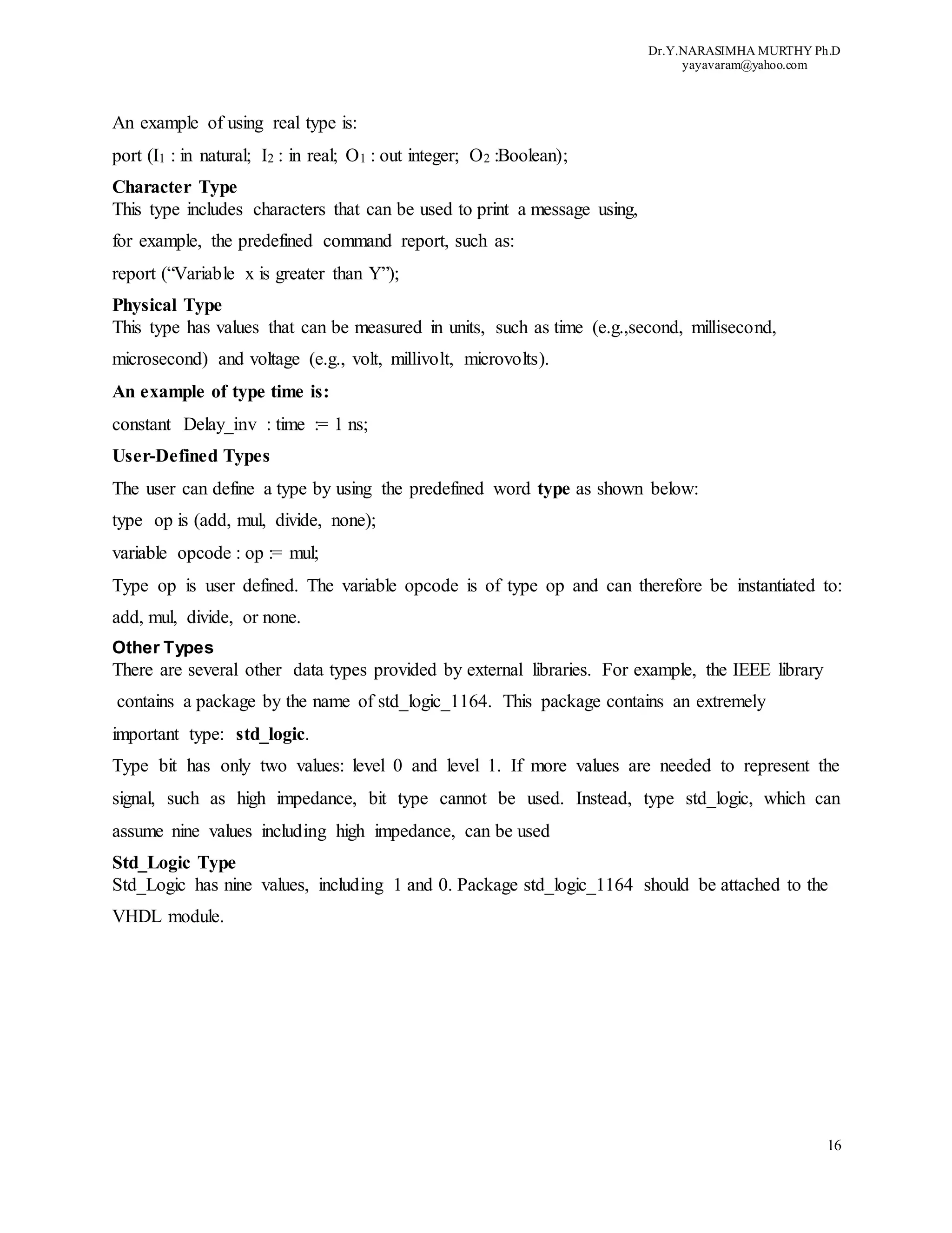 Dr.Y.NARASIMHA MURTHY Ph.D
yayavaram@yahoo.com
16
An example of using real type is:
port (I1 : in natural; I2 : in real; O1 : out integer; O2 :Boolean);
Character Type
This type includes characters that can be used to print a message using,
for example, the predefined command report, such as:
report (“Variable x is greater than Y”);
Physical Type
This type has values that can be measured in units, such as time (e.g.,second, millisecond,
microsecond) and voltage (e.g., volt, millivolt, microvolts).
An example of type time is:
constant Delay_inv : time := 1 ns;
User-Defined Types
The user can define a type by using the predefined word type as shown below:
type op is (add, mul, divide, none);
variable opcode : op := mul;
Type op is user defined. The variable opcode is of type op and can therefore be instantiated to:
add, mul, divide, or none.
Other Types
There are several other data types provided by external libraries. For example, the IEEE library
contains a package by the name of std_logic_1164. This package contains an extremely
important type: std_logic.
Type bit has only two values: level 0 and level 1. If more values are needed to represent the
signal, such as high impedance, bit type cannot be used. Instead, type std_logic, which can
assume nine values including high impedance, can be used
Std_Logic Type
Std_Logic has nine values, including 1 and 0. Package std_logic_1164 should be attached to the
VHDL module.
 