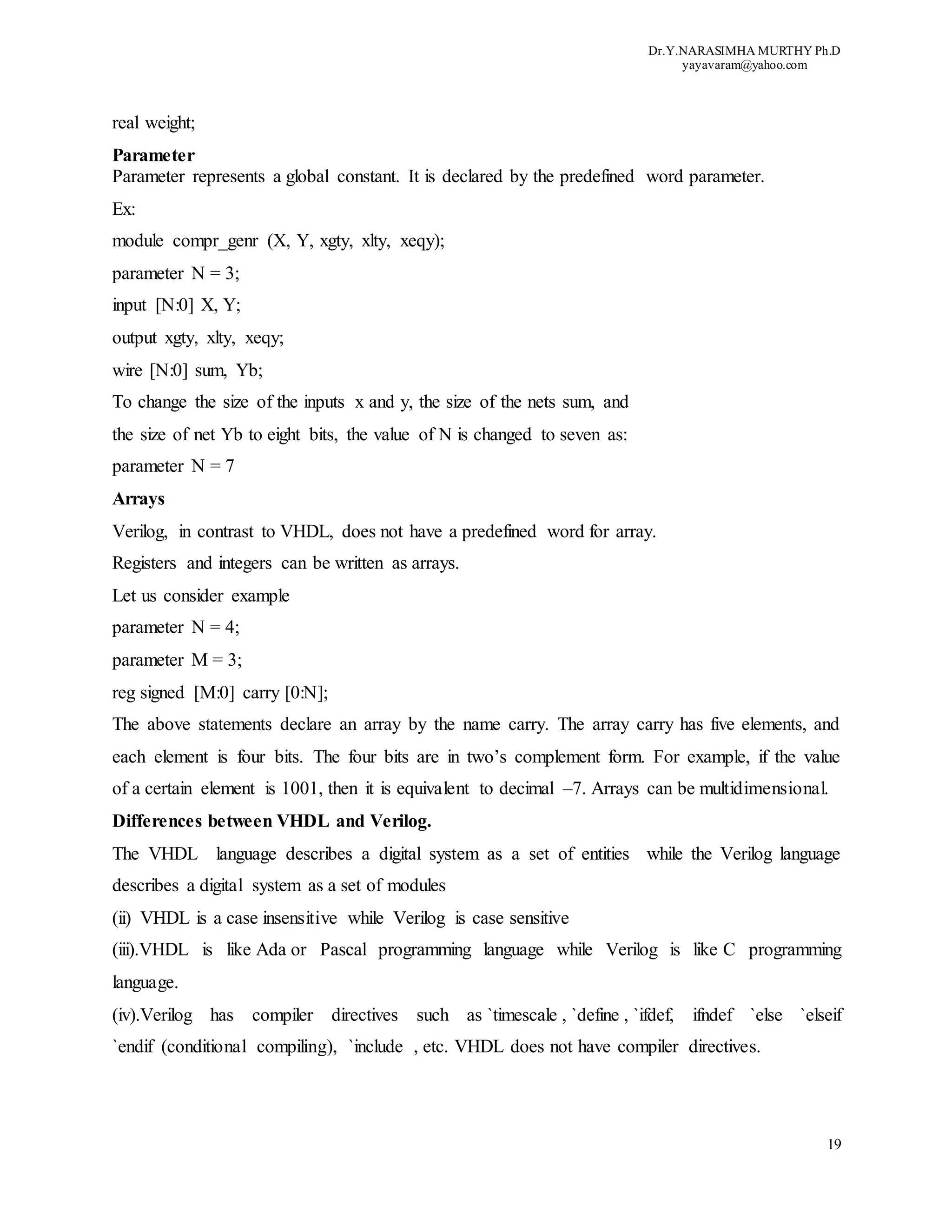 Dr.Y.NARASIMHA MURTHY Ph.D
yayavaram@yahoo.com
19
real weight;
Parameter
Parameter represents a global constant. It is declared by the predefined word parameter.
Ex:
module compr_genr (X, Y, xgty, xlty, xeqy);
parameter N = 3;
input [N:0] X, Y;
output xgty, xlty, xeqy;
wire [N:0] sum, Yb;
To change the size of the inputs x and y, the size of the nets sum, and
the size of net Yb to eight bits, the value of N is changed to seven as:
parameter N = 7
Arrays
Verilog, in contrast to VHDL, does not have a predefined word for array.
Registers and integers can be written as arrays.
Let us consider example
parameter N = 4;
parameter M = 3;
reg signed [M:0] carry [0:N];
The above statements declare an array by the name carry. The array carry has five elements, and
each element is four bits. The four bits are in two’s complement form. For example, if the value
of a certain element is 1001, then it is equivalent to decimal –7. Arrays can be multidimensional.
Differences between VHDL and Verilog.
The VHDL language describes a digital system as a set of entities while the Verilog language
describes a digital system as a set of modules
(ii) VHDL is a case insensitive while Verilog is case sensitive
(iii).VHDL is like Ada or Pascal programming language while Verilog is like C programming
language.
(iv).Verilog has compiler directives such as `timescale , `define , `ifdef, ifndef `else `elseif
`endif (conditional compiling), `include , etc. VHDL does not have compiler directives.
 