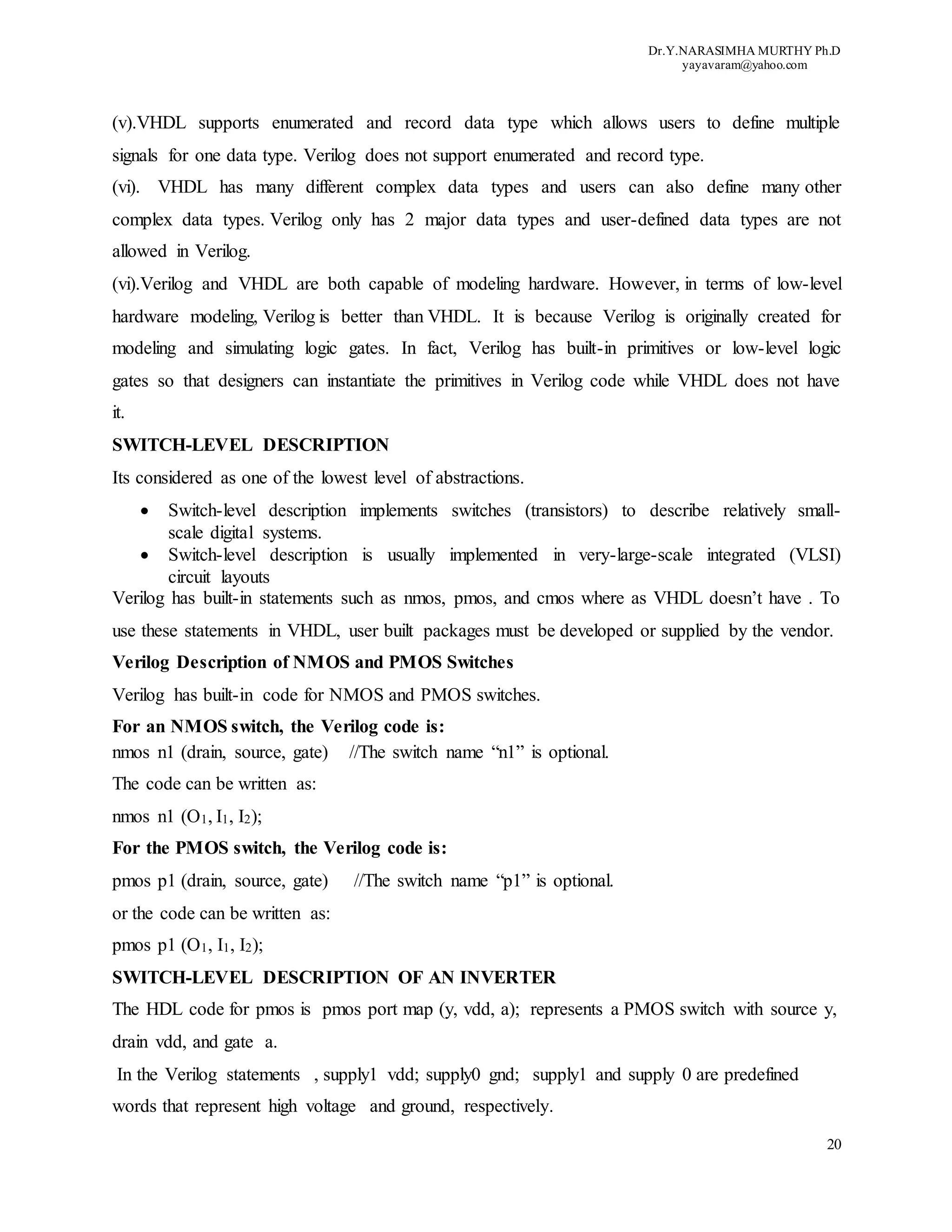 Dr.Y.NARASIMHA MURTHY Ph.D
yayavaram@yahoo.com
20
(v).VHDL supports enumerated and record data type which allows users to define multiple
signals for one data type. Verilog does not support enumerated and record type.
(vi). VHDL has many different complex data types and users can also define many other
complex data types. Verilog only has 2 major data types and user-defined data types are not
allowed in Verilog.
(vi).Verilog and VHDL are both capable of modeling hardware. However, in terms of low-level
hardware modeling, Verilog is better than VHDL. It is because Verilog is originally created for
modeling and simulating logic gates. In fact, Verilog has built-in primitives or low-level logic
gates so that designers can instantiate the primitives in Verilog code while VHDL does not have
it.
SWITCH-LEVEL DESCRIPTION
Its considered as one of the lowest level of abstractions.
 Switch-level description implements switches (transistors) to describe relatively small-
scale digital systems.
 Switch-level description is usually implemented in very-large-scale integrated (VLSI)
circuit layouts
Verilog has built-in statements such as nmos, pmos, and cmos where as VHDL doesn’t have . To
use these statements in VHDL, user built packages must be developed or supplied by the vendor.
Verilog Description of NMOS and PMOS Switches
Verilog has built-in code for NMOS and PMOS switches.
For an NMOS switch, the Verilog code is:
nmos n1 (drain, source, gate) //The switch name “n1” is optional.
The code can be written as:
nmos n1 (O1, I1, I2);
For the PMOS switch, the Verilog code is:
pmos p1 (drain, source, gate) //The switch name “p1” is optional.
or the code can be written as:
pmos p1 (O1, I1, I2);
SWITCH-LEVEL DESCRIPTION OF AN INVERTER
The HDL code for pmos is pmos port map (y, vdd, a); represents a PMOS switch with source y,
drain vdd, and gate a.
In the Verilog statements , supply1 vdd; supply0 gnd; supply1 and supply 0 are predefined
words that represent high voltage and ground, respectively.
 