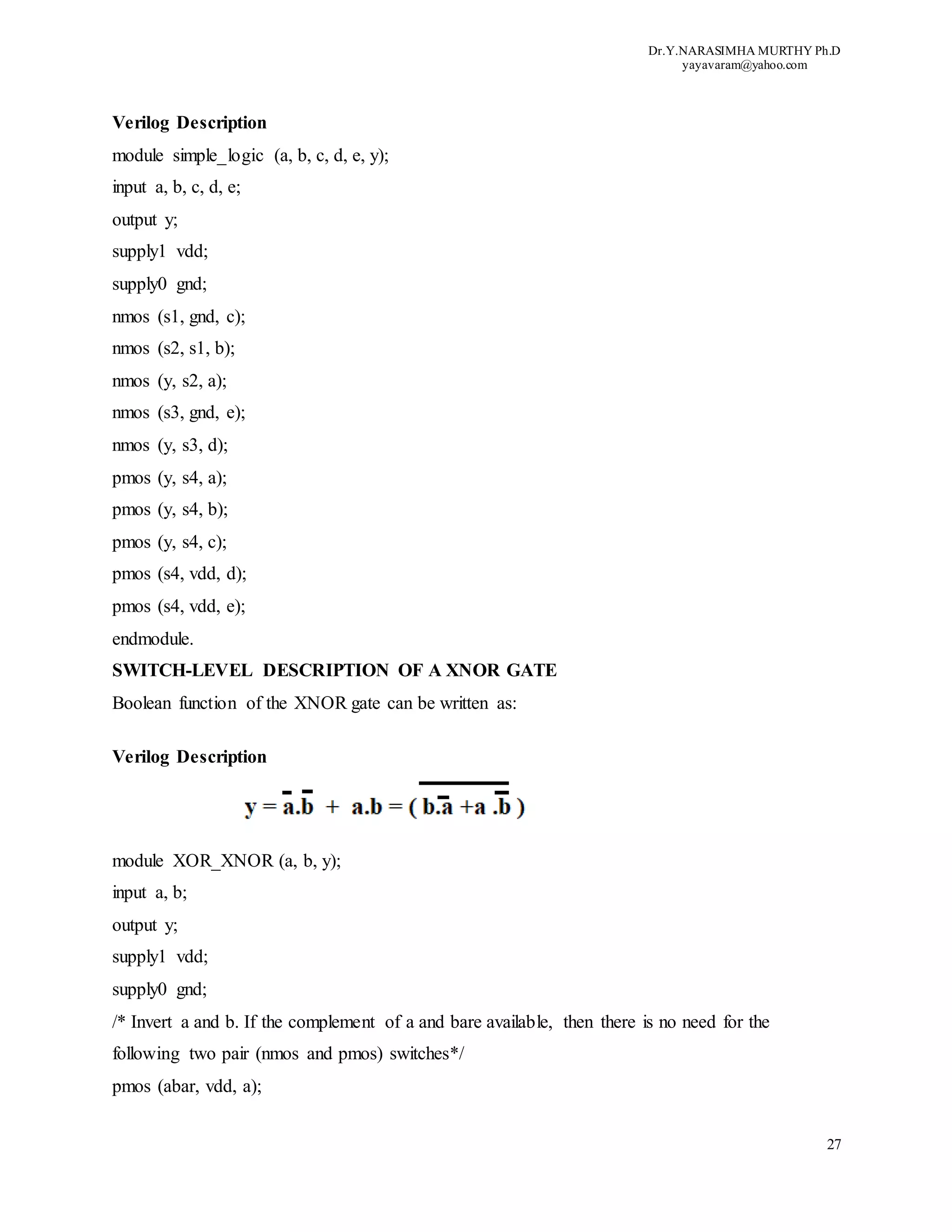 Dr.Y.NARASIMHA MURTHY Ph.D
yayavaram@yahoo.com
27
Verilog Description
module simple_logic (a, b, c, d, e, y);
input a, b, c, d, e;
output y;
supply1 vdd;
supply0 gnd;
nmos (s1, gnd, c);
nmos (s2, s1, b);
nmos (y, s2, a);
nmos (s3, gnd, e);
nmos (y, s3, d);
pmos (y, s4, a);
pmos (y, s4, b);
pmos (y, s4, c);
pmos (s4, vdd, d);
pmos (s4, vdd, e);
endmodule.
SWITCH-LEVEL DESCRIPTION OF A XNOR GATE
Boolean function of the XNOR gate can be written as:
Verilog Description
module XOR_XNOR (a, b, y);
input a, b;
output y;
supply1 vdd;
supply0 gnd;
/* Invert a and b. If the complement of a and bare available, then there is no need for the
following two pair (nmos and pmos) switches*/
pmos (abar, vdd, a);
 