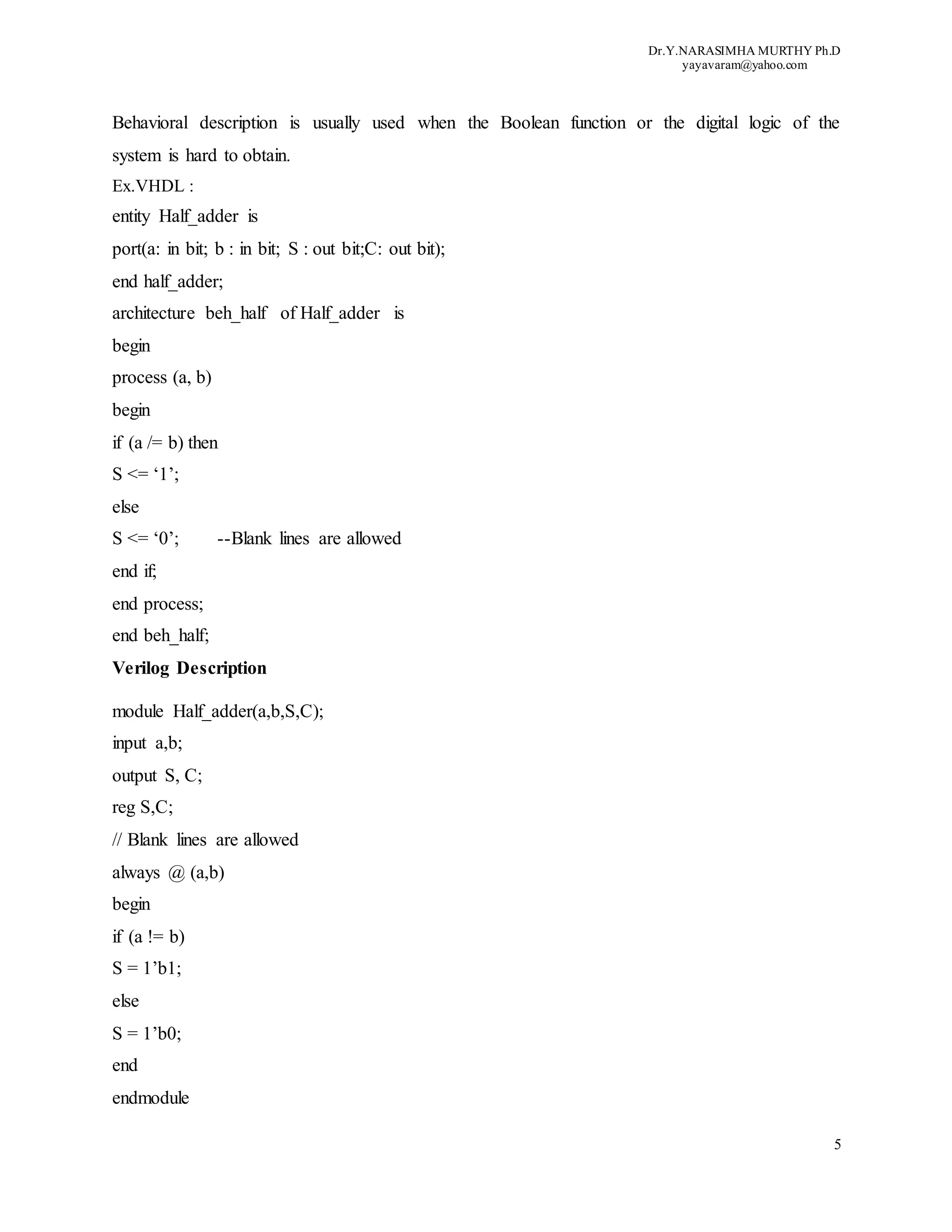Dr.Y.NARASIMHA MURTHY Ph.D
yayavaram@yahoo.com
5
Behavioral description is usually used when the Boolean function or the digital logic of the
system is hard to obtain.
Ex.VHDL :
entity Half_adder is
port(a: in bit; b : in bit; S : out bit;C: out bit);
end half_adder;
architecture beh_half of Half_adder is
begin
process (a, b)
begin
if (a /= b) then
S <= ‘1’;
else
S <= ‘0’; --Blank lines are allowed
end if;
end process;
end beh_half;
Verilog Description
module Half_adder(a,b,S,C);
input a,b;
output S, C;
reg S,C;
// Blank lines are allowed
always @ (a,b)
begin
if (a != b)
S = 1’b1;
else
S = 1’b0;
end
endmodule
 