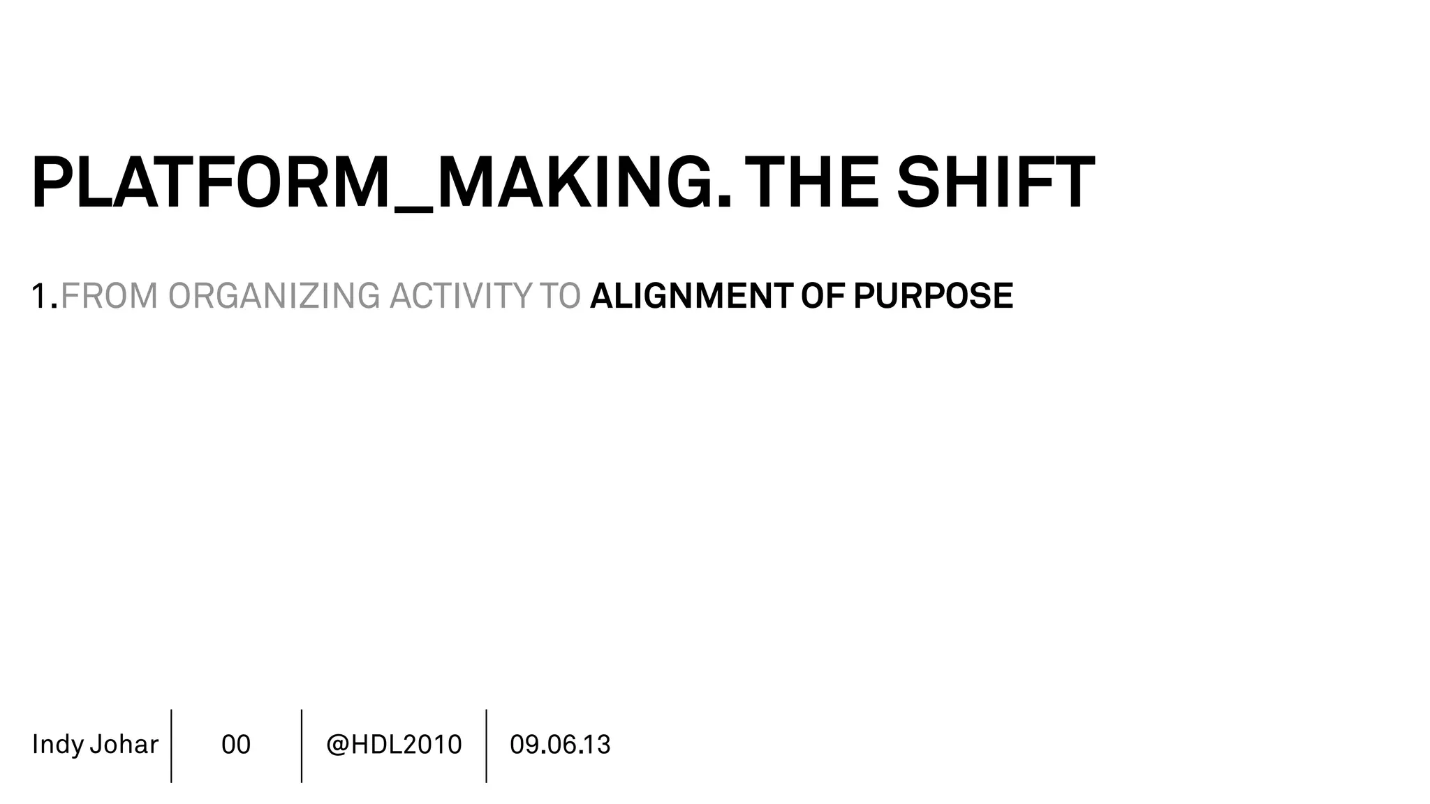 Indy Johar
PLATFORM_MAKING.THE SHIFT
1.FROM ORGANIZING ACTIVITY TO ALIGNMENT OF PURPOSE
2.FROM CONSUMER TO COMMUNITY CO_GENERATION
3.FROM MANAGEMENT TO CURATION & CULTURE
4.FROM RULE BASED TO DESIGN BASED
5.FROM FINANCE DRIVEN TO RICH DATA DRIVEN
6.FROM SHAREHOLDER VALUE TO STAKEHOLDER VALUE
7.FROM DECISION POWER TO DOING POWER
00 @HDL2010 09.06.13
 
