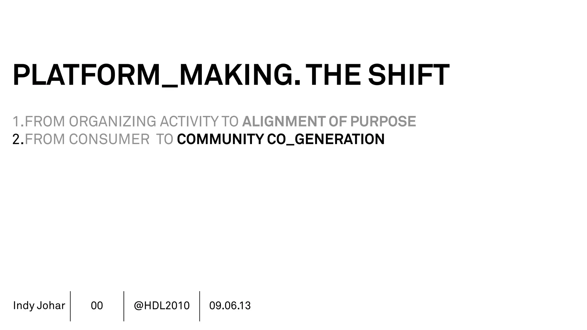 Indy Johar
PLATFORM_MAKING.THE SHIFT
1.FROM ORGANIZING ACTIVITY TO ALIGNMENT OF PURPOSE
2.FROM CONSUMER TO COMMUNITY CO_GENERATION
3.FROM MANAGEMENT TO CURATION & CULTURE
4.FROM RULE BASED TO DESIGN BASED
5.FROM FINANCE DRIVEN TO RICH DATA DRIVEN
6.FROM SHAREHOLDER VALUE TO STAKEHOLDER VALUE
7.FROM DECISION POWER TO DOING POWER
00 @HDL2010 09.06.13
 