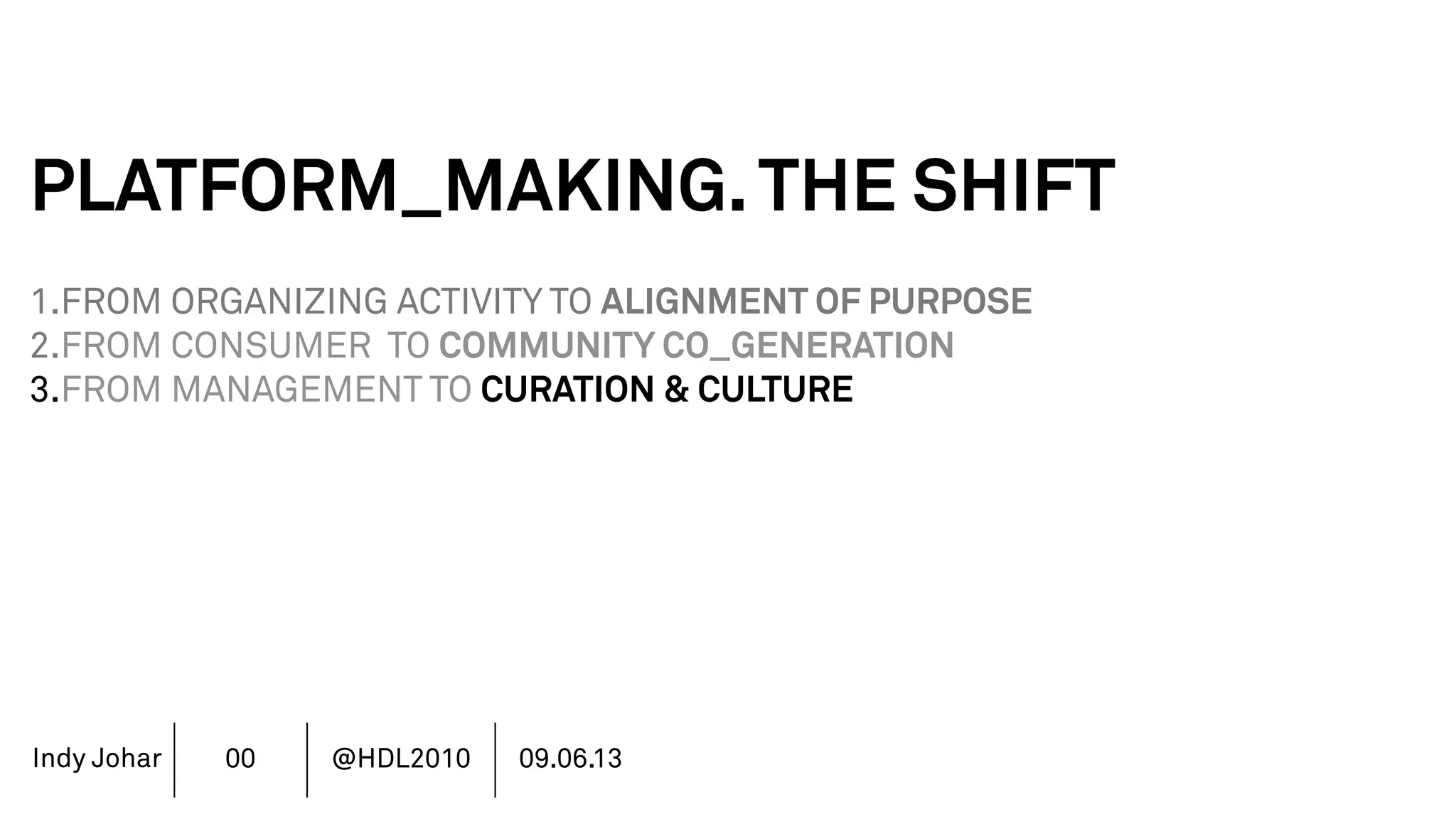 Indy Johar
PLATFORM_MAKING.THE SHIFT
1.FROM ORGANIZING ACTIVITY TO ALIGNMENT OF PURPOSE
2.FROM CONSUMER TO COMMUNITY CO_GENERATION
3.FROM MANAGEMENT TO CURATION & CULTURE
4.FROM RULE BASED TO DESIGN BASED
5.FROM FINANCE DRIVEN TO RICH DATA DRIVEN
6.FROM SHAREHOLDER VALUE TO STAKEHOLDER VALUE
7.FROM DECISION POWER TO DOING POWER
00 @HDL2010 09.06.13
 
