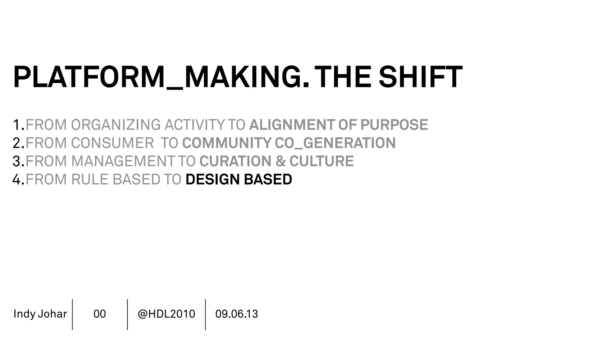 Indy Johar
PLATFORM_MAKING.THE SHIFT
1.FROM ORGANIZING ACTIVITY TO ALIGNMENT OF PURPOSE
2.FROM CONSUMER TO COMMUNITY CO_GENERATION
3.FROM MANAGEMENT TO CURATION & CULTURE
4.FROM RULE BASED TO DESIGN BASED
5.FROM FINANCE DRIVEN TO RICH DATA DRIVEN
6.FROM SHAREHOLDER VALUE TO STAKEHOLDER VALUE
7.FROM DECISION POWER TO DOING POWER
00 @HDL2010 09.06.13
 