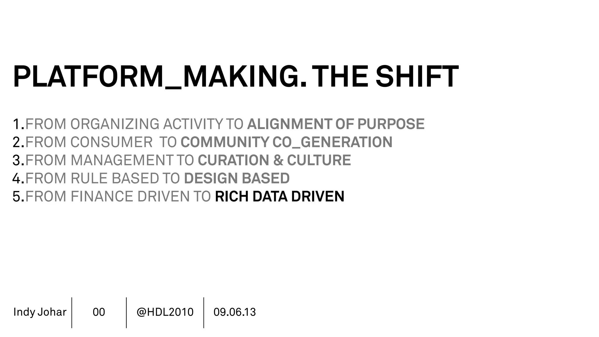 Indy Johar
PLATFORM_MAKING.THE SHIFT
1.FROM ORGANIZING ACTIVITY TO ALIGNMENT OF PURPOSE
2.FROM CONSUMER TO COMMUNITY CO_GENERATION
3.FROM MANAGEMENT TO CURATION & CULTURE
4.FROM RULE BASED TO DESIGN BASED
5.FROM FINANCE DRIVEN TO RICH DATA DRIVEN
6.FROM SHAREHOLDER VALUE TO STAKEHOLDER VALUE
7.FROM DECISION POWER TO DOING POWER
00 @HDL2010 09.06.13
 