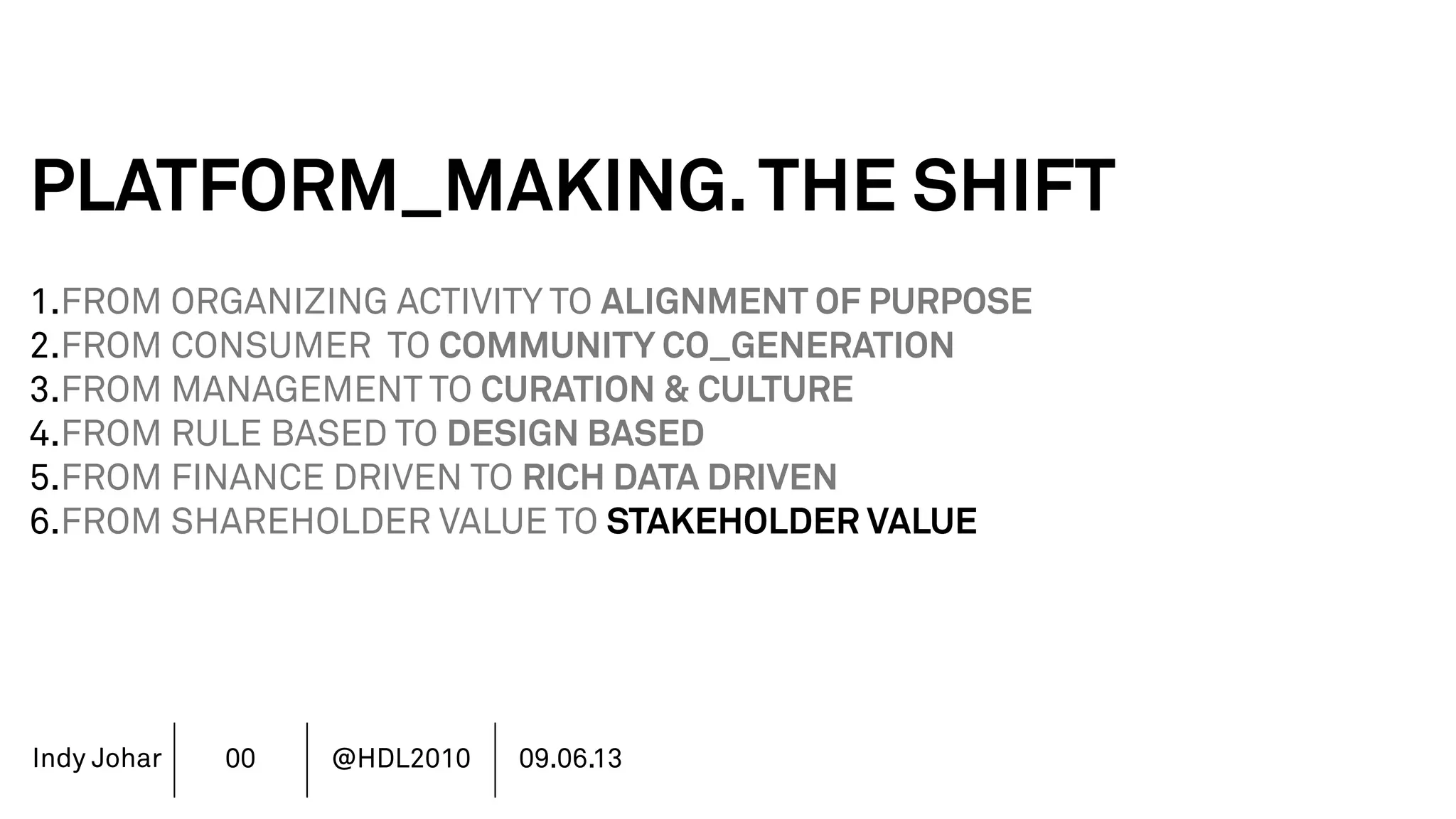 Indy Johar
PLATFORM_MAKING.THE SHIFT
1.FROM ORGANIZING ACTIVITY TO ALIGNMENT OF PURPOSE
2.FROM CONSUMER TO COMMUNITY CO_GENERATION
3.FROM MANAGEMENT TO CURATION & CULTURE
4.FROM RULE BASED TO DESIGN BASED
5.FROM FINANCE DRIVEN TO RICH DATA DRIVEN
6.FROM SHAREHOLDER VALUE TO STAKEHOLDER VALUE
7.FROM DECISION POWER TO DOING POWER
00 @HDL2010 09.06.13
 