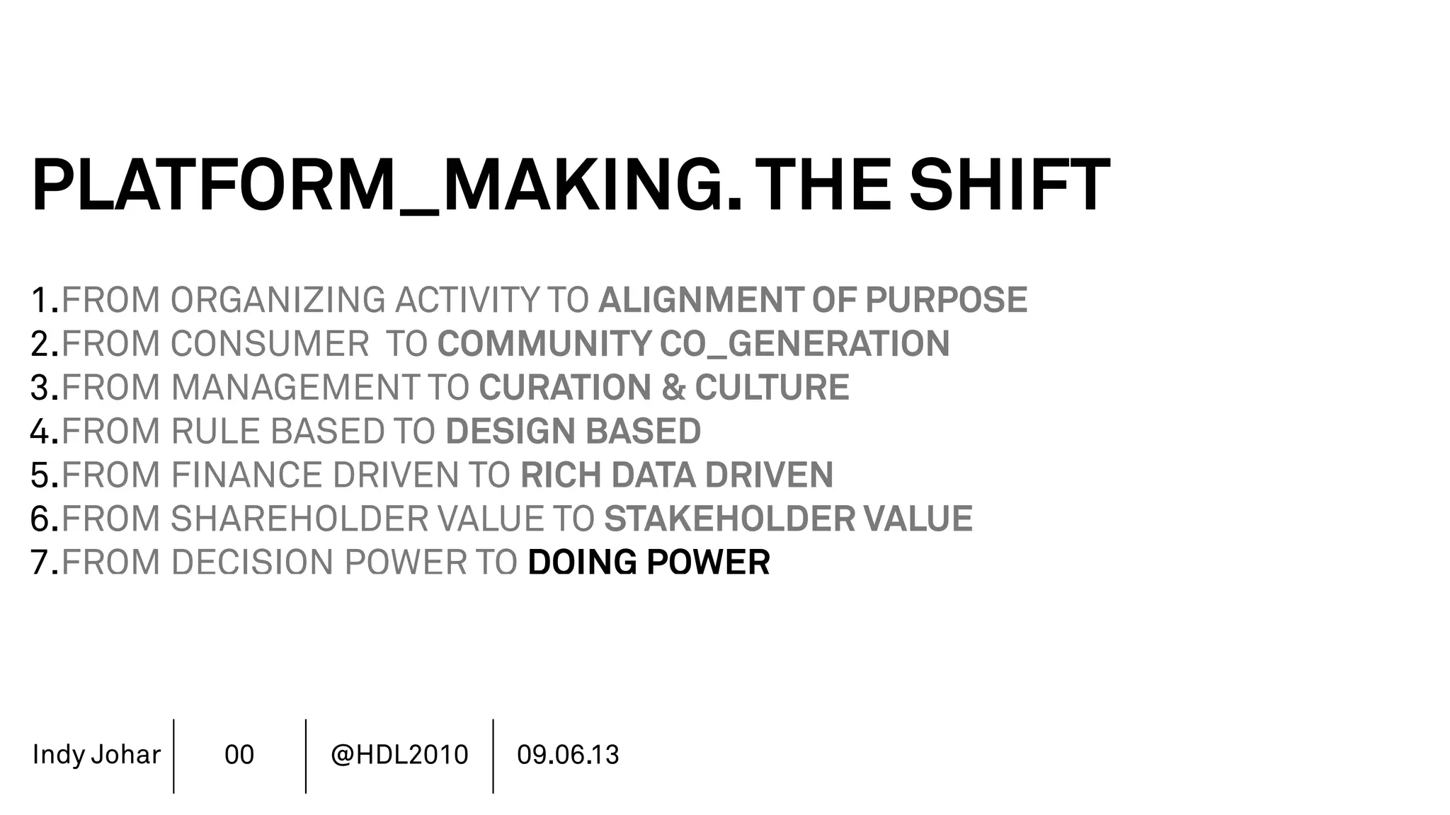 Indy Johar
PLATFORM_MAKING.THE SHIFT
1.FROM ORGANIZING ACTIVITY TO ALIGNMENT OF PURPOSE
2.FROM CONSUMER TO COMMUNITY CO_GENERATION
3.FROM MANAGEMENT TO CURATION & CULTURE
4.FROM RULE BASED TO DESIGN BASED
5.FROM FINANCE DRIVEN TO RICH DATA DRIVEN
6.FROM SHAREHOLDER VALUE TO STAKEHOLDER VALUE
7.FROM DECISION POWER TO DOING POWER
00 @HDL2010 09.06.13
 