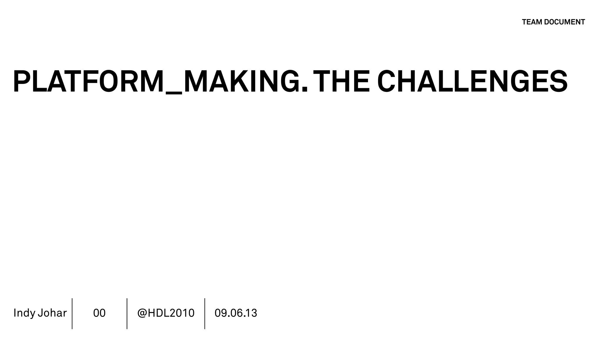 Indy Johar
PLATFORM_MAKING.THE CHALLENGES
1. SOFT POWER - INVISIBLE AND DIFFICULT TO ACCOUNT
2. LEAD TEAM CULTURE SETTING NOT MANAGEMENT LED
3. STAKEHOLDERS - CURRENT COMMUNITY VS PUBLIC VALUE
4. AUTHORSHIP & REPUTATION MANAGEMENT
5. INVESTMENT MODELS IN PLATFORM ECOSYSTEMS
6. GOVERNANCE PLATFORM ECOSYSTEMS
7. MOVING BEYOND THE FINANCIAL METRICS AND THE CFO.
8. HOW DO WE ECOSYSTEM STRATEGY - THE TOOLS DO NOT WORK
TEAM DOCUMENT
00 @HDL2010 09.06.13
 