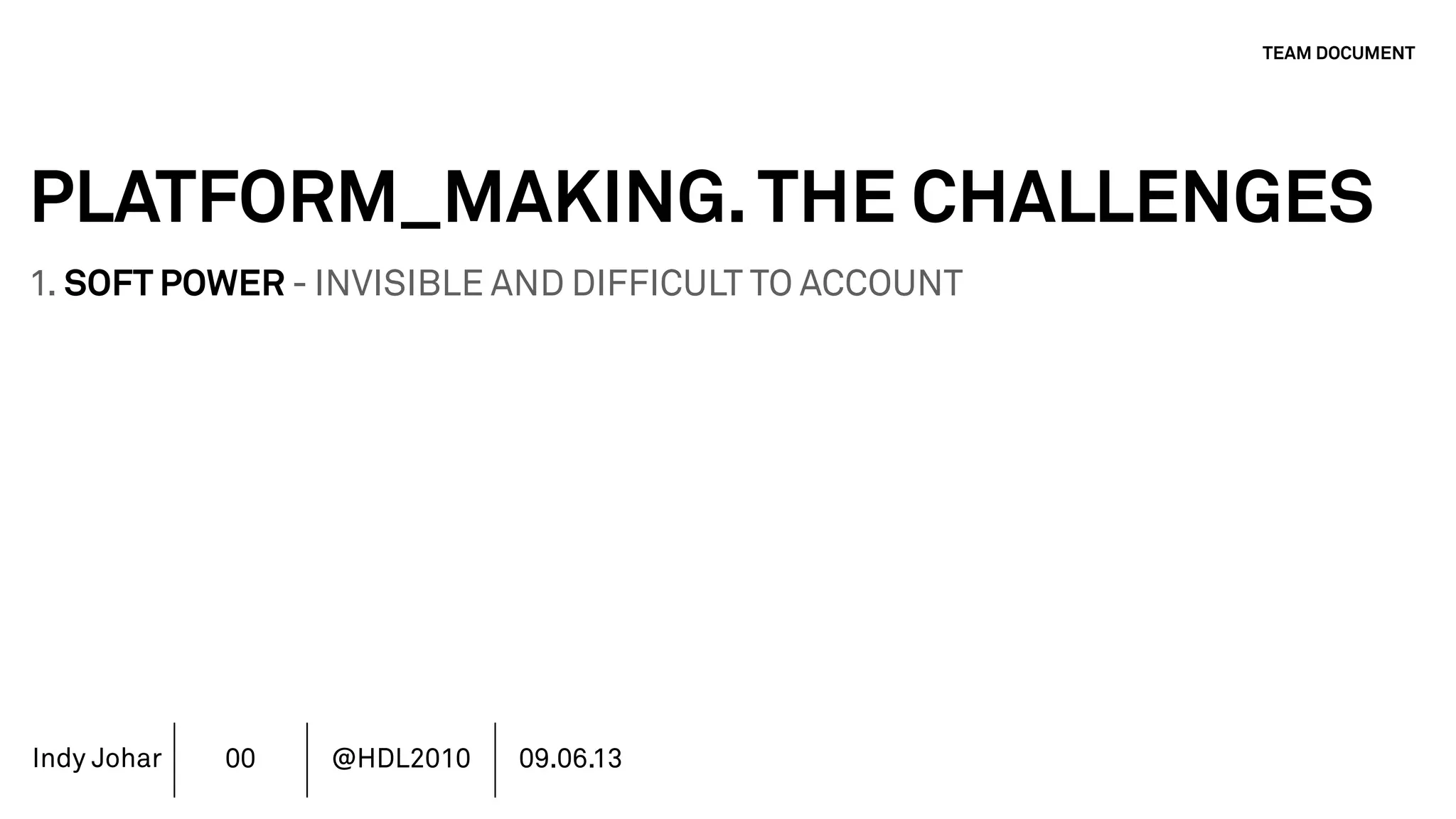 Indy Johar
PLATFORM_MAKING.THE CHALLENGES
1. SOFT POWER - INVISIBLE AND DIFFICULT TO ACCOUNT
2. LEAD TEAM CULTURE SETTING NOT MANAGEMENT LED
3. STAKEHOLDERS - CURRENT COMMUNITY VS PUBLIC VALUE
4. AUTHORSHIP & REPUTATION MANAGEMENT
5. INVESTMENT MODELS IN PLATFORM ECOSYSTEMS
6. GOVERNANCE PLATFORM ECOSYSTEMS
7. MOVING BEYOND THE FINANCIAL METRICS AND THE CFO.
8. HOW DO WE ECOSYSTEM STRATEGY - THE TOOLS DO NOT WORK
TEAM DOCUMENT
00 @HDL2010 09.06.13
 