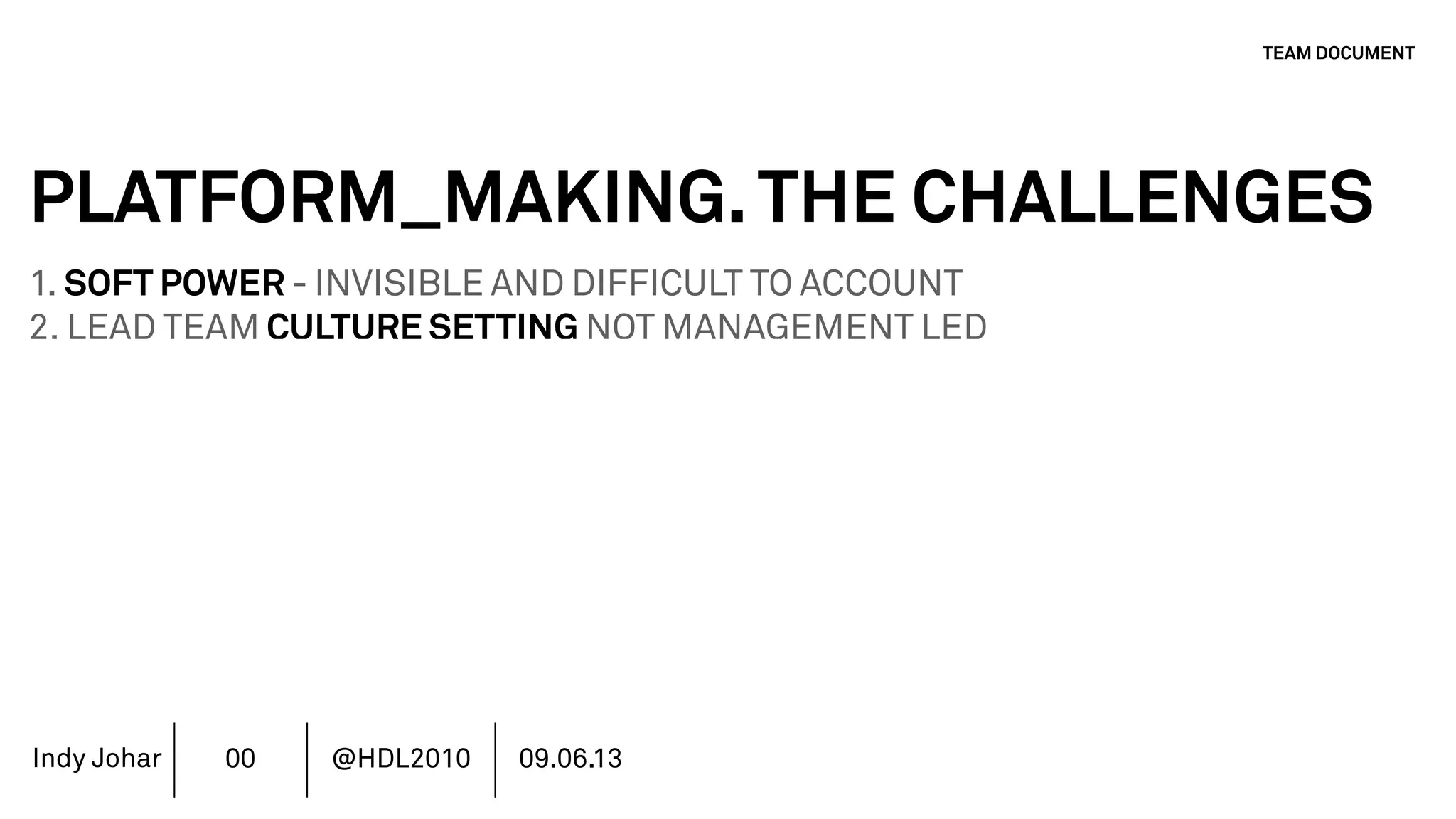 Indy Johar
PLATFORM_MAKING.THE CHALLENGES
1. SOFT POWER - INVISIBLE AND DIFFICULT TO ACCOUNT
2. LEAD TEAM CULTURE SETTING NOT MANAGEMENT LED
3. STAKEHOLDERS - CURRENT COMMUNITY VS PUBLIC VALUE
4. AUTHORSHIP & REPUTATION MANAGEMENT
5. INVESTMENT MODELS IN PLATFORM ECOSYSTEMS
6. GOVERNANCE PLATFORM ECOSYSTEMS
7. MOVING BEYOND THE FINANCIAL METRICS AND THE CFO.
8. HOW DO WE ECOSYSTEM STRATEGY - THE TOOLS DO NOT WORK
TEAM DOCUMENT
00 @HDL2010 09.06.13
 